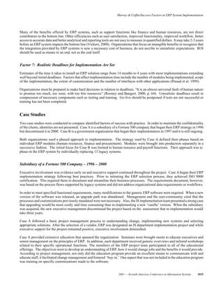 Murray & Coffin/Success Factors in ERP System Implementation
2001 — Seventh Americas Conference on Information Systems 1015
Many of the benefits offered by ERP systems, such as support functions like finance and human resources, are not direct
contributors to the bottom line. Other efficiencies such as user-satisfaction, improved functionality, improved workflow, better
access to accurate data and better analytical and reporting tools are not easy to measure in quantified dollars. It may take 2-3 years
before an ERP system impacts the bottom line (Vickers, 2000). Organizations that focus on intangible benefits or recognize that
the integration provided by ERP systems is now a necessary cost of business, do not ascribe to unrealistic expectations. ROI
should be used as means to an end, not as the end itself.
Factor 7: Realistic Deadlines for Implementation Are Set
Estimates of the time it takes to install an ERP solution range from 14 months to 4 years with most implementations extending
well beyond initial deadlines. Factors that affect implementation time include the number of modules being implemented, scope
of the implementation, the extent of customization and the number of interfaces with other applications (Prasad et al. 1999).
Organizations must be prepared to make hard decisions in relation to deadlines. “It is an almost universal fault of human nature
to promise too much, too soon, with too few resources” (Rooney and Bangert, 2000, p. 64). Unrealistic deadlines result in
compression of necessary components such as testing and training. Go-live should be postponed if tests are not successful or
training has not been completed.
Case Studies
Two case studies were conducted to compare identified factors of success with practice. In order to maintain the confidentiality
of the clients, identities are not presented. Case A is a subsidiary of a Fortune 500 company that began their ERP strategy in 1996
but discontinued it in 2000. Case B is a government organization that began their implementation in 1997 and it is still ongoing.
Both organizations used a phased approach to implementation. The strategy used by Case A defined their phases based on
individual ERP modules (human resources, finance and procurement). Modules were brought into production separately in a
successive fashion. The initial focus for Case B was limited to human resource and payroll functions. Their approach was to
phase-in the ERP system by individually replacing 13 legacy systems.
Subsidiary of a Fortune 500 Company – 1996 – 2000
Executive involvement was evidence early on and executive support continued throughout the project. Case A began their ERP
implementation strategy following best practices. Prior to initiating the ERP selection process, they achieved ISO 9000
certification. This required them to document and streamline their business processes. The requirements document, however,
was based on the process flows supported by legacy systems and did not address organizational data requirements or workflows.
In order to meet specified functional requirements, many modifications to the generic ERP software were required. When a new
version of the software was released, an upgrade path was abandoned. Management and the user-community cited that the
processes and customizations previously mandated were not necessary. Also, the IS implementationteampresented a strong case
that upgrading would be more costly and time consuming than re-implementing a new ‘vanilla’ version. When the subsidiary
was acquired, the new executive management discontinued the project based on the assessment that re-implementation would
take three years.
Case A followed a basic project management process to understanding change, implementing new systems and selecting
appropriate solutions. After the selection of a vendor, ERP was designated an IS department implementation project and while
executive support for the project remained positive, executive involvement diminished.
Case A provided extensive education that spanned the organization. Seminars were brought onsite to educate executives and
senior management on the principles of ERP. In addition, each department received generic overviews and tailored workshops
related to their specific operational functions. The members of the ERP project team participated in all of the educational
offerings. The objectives were to develop an understanding of ERP, how it would change jobs and the benefits it would provide.
According to project management, not only did the education program provide an excellent means to communicate with and
educate staff, it facilitated change management and fostered ‘buy-in.’ One aspect that was not included in the education program
was training on specific customizations made to the software.
 