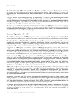 Enterprise Systems
1016 2001 — Seventh Americas Conference on Information Systems
The initial justification for ERP was reduced IS/IT costs. This did not materialize. Savings were offset by implementation costs
that included the need for additional staff to support modules put into production. A gain in efficiency in purchase order
processing and data integration throughout the supply chain was reported. The project was discontinued before any monetary
ROI was realized.
After initial education sessions and product selection, the implementation was turned over to the IS department with a deadline
to be fully operational within a year. This included making all specified customizations. In order to meet deadlines, numerous
short cutswere taken. Configuration managementcontrolswereby-passed,testing timeand methodswerereducedand regression
testing became superficial. Each module put into production required additional technical intervention to support users and
resolve problems. The project fell more than a year behind schedule.
The project was successfully launched and modules were put into production but the ERP system never achieved its expected
potential. ERP was not perceived to be an ongoing activity but as another IS project. When the subsidiary was acquired and the
assessment given that re-implementation was necessary in order to upgrade to the next version of the software, a decision by the
new executive team was made to discontinue the project.
Government Organization – 1997 – 2001
The initial focus of this organization's ERP strategy was on human resources and payroll. The objective was to replace the 13
existing legacy systemsthatperformed thesefunctions. Executive participation beyond two project managers was not evidenced.
Those charged with responsibility for ERP had a limited understanding of the organization’s business practices. The policies and
procedures that existed did not fully describe or adequately define business processes. ERP team members with functional
backgrounds were focused on a specific functionality as provided within one of the 13 legacy systems. Their experience and
business knowledge was limited to their interaction with one of these systems.
Requirements for an ERP system were written at a high level and did not address business processes, data relationships or
workflows. For example, the functional requirements document specified that the ERP implementation must be transparent to
the users, could not impact personnel activities, must only replace field entry systems, must support existing business processes
and interfaces to the 13 legacy systems must not impact existing systems or require changes to those systems. The functional
requirements also included a specification that the system must distribute data across approximately 300 locations.
Prior to procuring the ERP package, a fit analysis was conducted indicating no better than a 30% fit with the software from a
leading ERP vendor. In spite of this finding, the ERP software was procured from this vendor. To address the gap between what
the software provided and the requirements identified by the organization, significant customizations were required. Additional
customization was undertaken to insure that processes that currently existed within the legacy systems were maintained. No
investigation was conducted to determine if those processes could be improved, modified or even adapted to the new product.
Customizations were also required for interfaces to the new system and to give the new product the same look and feel as the
legacy systems. The first phase was deployed with 95% customized software.
ERP was not viewed as a long-term process or as a long-standing program. It was identified as an IS department project with an
expected duration of 18 months. Two project teams were setup to implement the selected product – a functional project team
responsible for functional requirements and a technical project team responsible for customizations. This separation of
responsibilities complicated project coordination. The project managers did not view their involvement as long-term and saw
their role aslimited totheir area of responsibility. Functionalbaselines,allocatedbaselinesandproductbaselineswerenotdefined
and release planning was non-existent.
No education was provided to the users or project team members prior to the selection of the ERP product solution. Product
training was provided to key personnel. These key personnel received training from the vendor and also worked directly with
the implementation contractor to produce customized training for the organization. Training was provided 3 months prior to the
initial expected go-live date for the first phase of the project. This occurred 21 months later. During this time span, software was
not available for practicing skills taught during training nor was additional training provided.
The business case presented to justify an ERP system was heavily weighted with estimates of cost savings in the area of IS
support. Excluding implementation costs, savings that might result from the replacement of two legacy systems were offset by
the support costs incurred for the new system. These costs are estimated to be four times greater than that expended for the
systems being replaced.
 