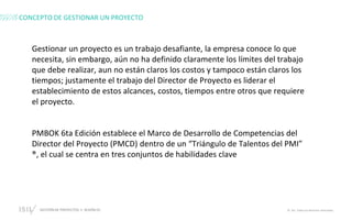 GESTIÓN DE PROYECTOS • SESIÓN 01 © ISIL. Todos los derechos reservados
CONCEPTO DE GESTIONAR UN PROYECTO
Gestionar un proyecto es un trabajo desafiante, la empresa conoce lo que
necesita, sin embargo, aún no ha definido claramente los límites del trabajo
que debe realizar, aun no están claros los costos y tampoco están claros los
tiempos; justamente el trabajo del Director de Proyecto es liderar el
establecimiento de estos alcances, costos, tiempos entre otros que requiere
el proyecto.
PMBOK 6ta Edición establece el Marco de Desarrollo de Competencias del
Director del Proyecto (PMCD) dentro de un “Triángulo de Talentos del PMI”
®, el cual se centra en tres conjuntos de habilidades clave
 