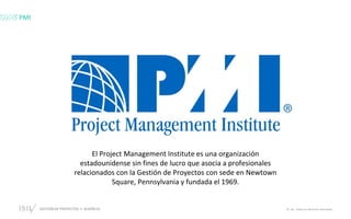 GESTIÓN DE PROYECTOS • SESIÓN 01 © ISIL. Todos los derechos reservados
El Project Management Institute es una organización
estadounidense sin fines de lucro que asocia a profesionales
relacionados con la Gestión de Proyectos con sede en Newtown
Square, Pennsylvania y fundada el 1969.
PMI
 