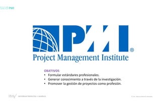 GESTIÓN DE PROYECTOS • SESIÓN 01 © ISIL. Todos los derechos reservados
OBJETIVOS
• Formular estándares profesionales.
• Generar conocimiento a través de la investigación.
• Promover la gestión de proyectos como profesión.
PMI
 