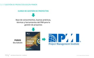 GESTIÓN DE PROYECTOS • SESIÓN 01 © ISIL. Todos los derechos reservados
GESTIÓN DE PROYECTOS SEGÚN PMBOK
CURSO DE GESTIÓN DE PROYECTOS
Base de conocimientos, buenas prácticas,
técnicas y herramientas del PMI para la
gestión de proyectos
PMBOK
6ta Edición
 