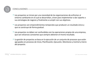 GESTIÓN DE PROYECTOS • SESIÓN 01 © ISIL. Todos los derechos reservados
• Los proyectos se inician por una necesidad de las organizaciones de enfrentar al
entorno cambiante en el cual se desarrollan, sirven para implementar o dar soporte a
sus estrategias de negocio y finalmente a cumplir con sus objetivos.
• Los proyectos son emprendimientos temporales que producen un resultado único y
que se construye de forma gradual.
• Los proyectos no deben ser confundidos con las operaciones propias de una empresa,
que son esfuerzos constantes que siempre obtienen el mismo resultado.
• La gestión de proyectos se basa en la ejecución de un conjunto de procesos que están
agrupados en procesos de Inicio, Planificación, Ejecución, Monitoreo y Control y Cierre
del proyecto.
CONCLUSIONES
 