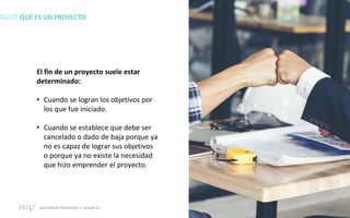GESTIÓN DE PROYECTOS • SESIÓN 01 © ISIL. Todos los derechos reservados
El fin de un proyecto suele estar
determinado:
• Cuando se logran los objetivos por
los que fue iniciado.
• Cuando se establece que debe ser
cancelado o dado de baja porque ya
no es capaz de lograr sus objetivos
o porque ya no existe la necesidad
que hizo emprender el proyecto.
QUÉ ES UN PROYECTO
 