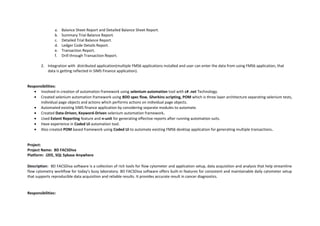 a. Balance Sheet Report and Detailed Balance Sheet Report.
b. Summary Trial Balance Report.
c. Detailed Trial Balance Report.
d. Ledger Code Details Report.
e. Transaction Report.
f. Drill through Transaction Report.
2. Integration with distributed application(multiple FMS6 applications installed and user can enter the data from using FMS6 application, that
data is getting reflected in SIMS Finance application).
Responsibilities:
• Involved in creation of automation framework using selenium automation tool with c# .net Technology.
• Created selenium automation framework using BDD spec flow, Gherkins scripting, POM which is three layer architecture separating selenium tests,
individual page objects and actions which performs actions on individual page objects.
• Automated existing SIMS finance application by considering separate modules to automate.
• Created Data-Driven, Keyword-Driven selenium automation framework.
• Used Extent Reporting feature and n-unit for generating effective reports after running automation suits.
• Have experience in Coded Ui automation tool.
• Also created POM based framework using Coded Ui to automate existing FMS6 desktop application for generating multiple transactions.
Project:
Project Name: BD FACSDiva
Platform: J2EE, SQL Sybase Anywhere
Description: BD FACSDiva software is a collection of rich tools for flow cytometer and application setup, data acquisition and analysis that help streamline
flow cytometry workflow for today's busy laboratory. BD FACSDiva software offers built-in features for consistent and maintainable daily cytometer setup
that supports reproducible data acquisition and reliable results. It provides accurate result in cancer diagnostics.
Responsibilities:
 