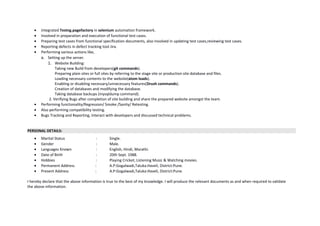 • Integrated Testng,pagefactory in selenium automation framework.
• Involved in preparation and execution of functional test cases.
• Preparing test cases from functional specification documents, also involved in updating test cases,reviewing test cases.
• Reporting defects in defect tracking tool Jira.
• Performing various actions like,
a. Setting up the server.
1. Website Building:
Taking new Build from developers(git commands).
Preparing plain sites or full sites by referring to the stage site or production site database and files.
Loading necessary contents to the website(atom loads).
Enabling or disabling necessary/unnecessary features(Drush commands).
Creation of databases and modifying the database.
Taking database backups (mysqldump command).
2. Verifying Bugs after completion of site building and share the prepared website amongst the team.
• Performing functionality/Regression/ Smoke /Sanity/ Retesting.
• Also performing compatibility testing.
• Bugs Tracking and Reporting, Interact with developers and discussed technical problems.
PERSONAL DETAILS:
• Marital Status : Single.
• Gender : Male.
• Languages Known : English, Hindi, Marathi.
• Date of Birth : 20th Sept. 1988.
• Hobbies : Playing Cricket, Listening Music & Watching movies.
• Permanent Address : A.P:Gogalwadi,Taluka:Haveli, District:Pune.
• Present Address : A.P:Gogalwadi,Taluka:Haveli, District:Pune.
I hereby declare that the above information is true to the best of my knowledge. I will produce the relevant documents as and when required to validate
the above information.
 