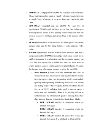 o FPM DRAM (Fast page mode DRAM) An older type of asynchronous
DRAM that improved on previous types by allowing repeated accesses
to a single "page" of memory to occur at a faster rate. Used in the mid-
1990s.
o EDO DRAM (Extended data out DRAM) An older type of
asynchronous DRAM which had faster access time than earlier types
by being able to initiate a new memory access while data from the
previous access was still being transferred. Used in the later part of the
1990s.
o VRAM (Video random access memory) An older type of dual-ported
memory once used for the frame buffers of video adapters (video
cards).
o SDRAM (Synchronous dynamic random-access memory) This was a
reorganization of the DRAM memory chip, which added a clock line to
enable it to operate in synchronism with the computer's memory bus
clock. The data on the chip is divided into banks so it can work on
several memory accesses simultaneously, in separate banks. It became
the dominant type of computer memory by about the year 2000.
 DDR SDRAM (Double data rate SDRAM) This was an
increased data rate modification, enabling the chip to transfer
twice the memory data (two consecutive words) on each clock
cycle by double pumping, transferring data on both the leading
and trailing edges of the clock pulse. Extensions of this idea are
the current (2012) technique being used to increase memory
access rate and bandwidth. Since it is proving difficult to
further increase the internal clock speed of memory chips, these
chips increase data rate by transferring data in larger blocks:
 DDR2 SDRAM transfers 4 consecutive words per
internal clock cycle
 DDR3 SDRAM transfers 8 consecutive words per
internal clock cycle.
 DDR4 SDRAM transfers 16 consecutive words per
internal clock cycle. It is scheduled to debut in 2012.
 