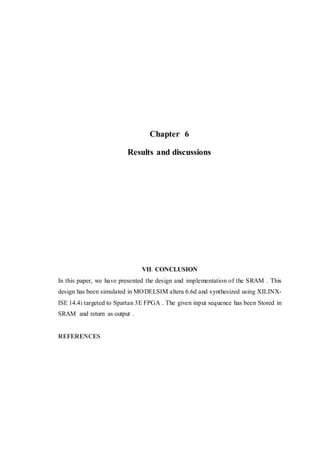 Chapter 6
Results and discussions
VII. CONCLUSION
In this paper, we have presented the design and implementation of the SRAM . This
design has been simulated in MODELSIM altera 6.6d and synthesized using XILINX-
ISE 14.4i targeted to Spartan 3E FPGA . The given input sequence has been Stored in
SRAM and return as output .
REFERENCES
 