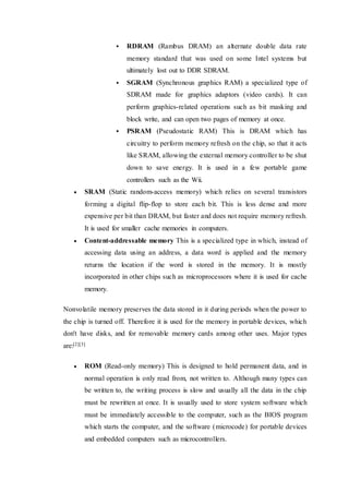  RDRAM (Rambus DRAM) an alternate double data rate
memory standard that was used on some Intel systems but
ultimately lost out to DDR SDRAM.
 SGRAM (Synchronous graphics RAM) a specialized type of
SDRAM made for graphics adaptors (video cards). It can
perform graphics-related operations such as bit masking and
block write, and can open two pages of memory at once.
 PSRAM (Pseudostatic RAM) This is DRAM which has
circuitry to perform memory refresh on the chip, so that it acts
like SRAM, allowing the external memory controller to be shut
down to save energy. It is used in a few portable game
controllers such as the Wii.
 SRAM (Static random-access memory) which relies on several transistors
forming a digital flip-flop to store each bit. This is less dense and more
expensive per bit than DRAM, but faster and does not require memory refresh.
It is used for smaller cache memories in computers.
 Content-addressable memory This is a specialized type in which, instead of
accessing data using an address, a data word is applied and the memory
returns the location if the word is stored in the memory. It is mostly
incorporated in other chips such as microprocessors where it is used for cache
memory.
Nonvolatile memory preserves the data stored in it during periods when the power to
the chip is turned off. Therefore it is used for the memory in portable devices, which
don't have disks, and for removable memory cards among other uses. Major types
are:[2][3]
 ROM (Read-only memory) This is designed to hold permanent data, and in
normal operation is only read from, not written to. Although many types can
be written to, the writing process is slow and usually all the data in the chip
must be rewritten at once. It is usually used to store system software which
must be immediately accessible to the computer, such as the BIOS program
which starts the computer, and the software (microcode) for portable devices
and embedded computers such as microcontrollers.
 