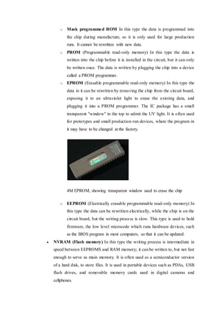 o Mask programmed ROM In this type the data is programmed into
the chip during manufacture, so it is only used for large production
runs. It cannot be rewritten with new data.
o PROM (Programmable read-only memory) In this type the data is
written into the chip before it is installed in the circuit, but it can only
be written once. The data is written by plugging the chip into a device
called a PROM programmer.
o EPROM (Erasable programmable read-only memory) In this type the
data in it can be rewritten by removing the chip from the circuit board,
exposing it to an ultraviolet light to erase the existing data, and
plugging it into a PROM programmer. The IC package has a small
transparent "window" in the top to admit the UV light. It is often used
for prototypes and small production run devices, where the program in
it may have to be changed at the factory.
4M EPROM, showing transparent window used to erase the chip
o EEPROM (Electrically erasable programmable read-only memory) In
this type the data can be rewritten electrically, while the chip is on the
circuit board, but the writing process is slow. This type is used to hold
firmware, the low level microcode which runs hardware devices, such
as the BIOS program in most computers, so that it can be updated.
 NVRAM (Flash memory) In this type the writing process is intermediate in
speed between EEPROMS and RAM memory; it can be written to, but not fast
enough to serve as main memory. It is often used as a semiconductor version
of a hard disk, to store files. It is used in portable devices such as PDAs, USB
flash drives, and removable memory cards used in digital cameras and
cellphones.
 