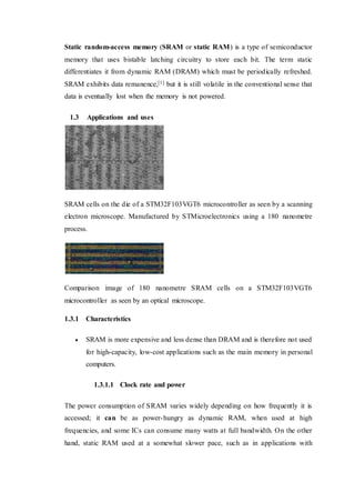 Static random-access memory (SRAM or static RAM) is a type of semiconductor
memory that uses bistable latching circuitry to store each bit. The term static
differentiates it from dynamic RAM (DRAM) which must be periodically refreshed.
SRAM exhibits data remanence,[1] but it is still volatile in the conventional sense that
data is eventually lost when the memory is not powered.
1.3 Applications and uses
SRAM cells on the die of a STM32F103VGT6 microcontroller as seen by a scanning
electron microscope. Manufactured by STMicroelectronics using a 180 nanometre
process.
Comparison image of 180 nanometre SRAM cells on a STM32F103VGT6
microcontroller as seen by an optical microscope.
1.3.1 Characteristics
 SRAM is more expensive and less dense than DRAM and is therefore not used
for high-capacity, low-cost applications such as the main memory in personal
computers.
1.3.1.1 Clock rate and power
The power consumption of SRAM varies widely depending on how frequently it is
accessed; it can be as power-hungry as dynamic RAM, when used at high
frequencies, and some ICs can consume many watts at full bandwidth. On the other
hand, static RAM used at a somewhat slower pace, such as in applications with
 
