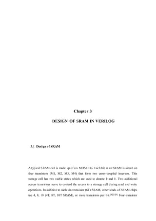 Chapter 3
DESIGN OF SRAM IN VERILOG
3.1 Design of SRAM
A typical SRAM cell is made up of six MOSFETs. Each bit in an SRAM is stored on
four transistors (M1, M2, M3, M4) that form two cross-coupled inverters. This
storage cell has two stable states which are used to denote 0 and 1. Two additional
access transistors serve to control the access to a storage cell during read and write
operations. In addition to such six-transistor (6T) SRAM, other kinds of SRAM chips
use 4, 8, 10 (4T, 8T, 10T SRAM), or more transistors per bit.[4][5][6] Four-transistor
 