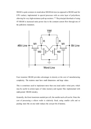 SRAM is quite common in stand-alone SRAM devices (as opposed to SRAM used for
CPU caches), implemented in special processes with an extra layer of polysilicon,
allowing for very high-resistance pull-up resistors. [7] The principal drawback of using
4T SRAM is increased static power due to the constant current flow through one of
the pull-down transistors.
Four transistor SRAM provides advantages in density at the cost of manufacturing
complexity. The resistors must have small dimensions and large values.
This is sometimes used to implement more than one (read and/or write) port, which
may be useful in certain types of video memory and register files implemented with
multi-ported SRAM circuitry.
Generally, the fewer transistors needed per cell, the smaller each cell can be. Since the
cost of processing a silicon wafer is relatively fixed, using smaller cells and so
packing more bits on one wafer reduces the cost per bit of memory.
 