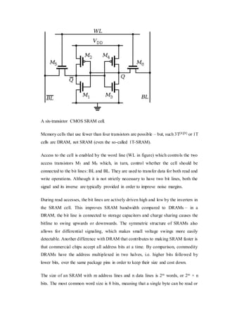A six-transistor CMOS SRAM cell.
Memory cells that use fewer than four transistors are possible – but, such 3T[8][9] or 1T
cells are DRAM, not SRAM (even the so-called 1T-SRAM).
Access to the cell is enabled by the word line (WL in figure) which controls the two
access transistors M5 and M6 which, in turn, control whether the cell should be
connected to the bit lines: BL and BL. They are used to transfer data for both read and
write operations. Although it is not strictly necessary to have two bit lines, both the
signal and its inverse are typically provided in order to improve noise margins.
During read accesses, the bit lines are actively driven high and low by the inverters in
the SRAM cell. This improves SRAM bandwidth compared to DRAMs – in a
DRAM, the bit line is connected to storage capacitors and charge sharing causes the
bitline to swing upwards or downwards. The symmetric structure of SRAMs also
allows for differential signaling, which makes small voltage swings more easily
detectable. Another difference with DRAM that contributes to making SRAM faster is
that commercial chips accept all address bits at a time. By comparison, commodity
DRAMs have the address multiplexed in two halves, i.e. higher bits followed by
lower bits, over the same package pins in order to keep their size and cost down.
The size of an SRAM with m address lines and n data lines is 2m words, or 2m × n
bits. The most common word size is 8 bits, meaning that a single byte can be read or
 