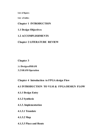 List of figures
List of tables
Chapter 1 INTRODUCTION
1.1 Design Objectives
1.2 ACCOMPLISHMENTS
Chapter 2 LITERATURE REVIEW
Chapter 3
3.1 DesignofSRAM
3.2 SRAM Operation
Chapter 4 Introduction to FPGA design Flow
4.1 INTRODUCTION TO VLSI & FPGA DESIGN FLOW
4.1.1 Design Entry
4.1.2 Synthesis
4.1.3. Implementation
4.1.3.1 Translate
4.1.3.2 Map
4.1.3.3 Place and Route
 