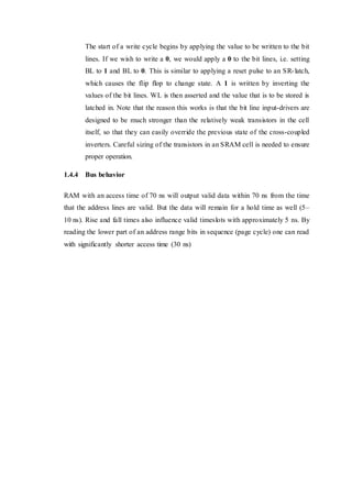The start of a write cycle begins by applying the value to be written to the bit
lines. If we wish to write a 0, we would apply a 0 to the bit lines, i.e. setting
BL to 1 and BL to 0. This is similar to applying a reset pulse to an SR-latch,
which causes the flip flop to change state. A 1 is written by inverting the
values of the bit lines. WL is then asserted and the value that is to be stored is
latched in. Note that the reason this works is that the bit line input-drivers are
designed to be much stronger than the relatively weak transistors in the cell
itself, so that they can easily override the previous state of the cross-coupled
inverters. Careful sizing of the transistors in an SRAM cell is needed to ensure
proper operation.
1.4.4 Bus behavior
RAM with an access time of 70 ns will output valid data within 70 ns from the time
that the address lines are valid. But the data will remain for a hold time as well (5–
10 ns). Rise and fall times also influence valid timeslots with approximately 5 ns. By
reading the lower part of an address range bits in sequence (page cycle) one can read
with significantly shorter access time (30 ns)
 