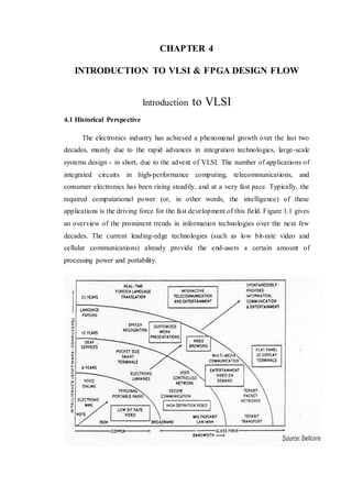 CHAPTER 4
INTRODUCTION TO VLSI & FPGA DESIGN FLOW
Introduction to VLSI
4.1 Historical Perspective
The electronics industry has achieved a phenomenal growth over the last two
decades, mainly due to the rapid advances in integration technologies, large-scale
systems design - in short, due to the advent of VLSI. The number of applications of
integrated circuits in high-performance computing, telecommunications, and
consumer electronics has been rising steadily, and at a very fast pace. Typically, the
required computational power (or, in other words, the intelligence) of these
applications is the driving force for the fast development of this field. Figure 1.1 gives
an overview of the prominent trends in information technologies over the next few
decades. The current leading-edge technologies (such as low bit-rate video and
cellular communications) already provide the end-users a certain amount of
processing power and portability.
 