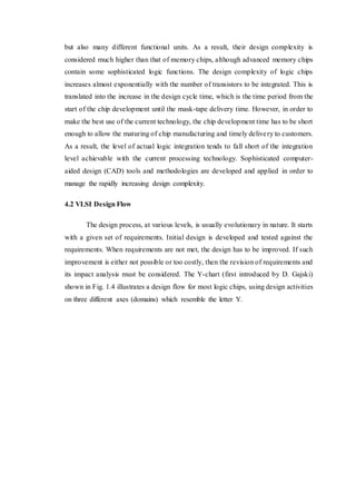 but also many different functional units. As a result, their design complexity is
considered much higher than that of memory chips, although advanced memory chips
contain some sophisticated logic functions. The design complexity of logic chips
increases almost exponentially with the number of transistors to be integrated. This is
translated into the increase in the design cycle time, which is the time period from the
start of the chip development until the mask-tape delivery time. However, in order to
make the best use of the current technology, the chip development time has to be short
enough to allow the maturing of chip manufacturing and timely delivery to customers.
As a result, the level of actual logic integration tends to fall short of the integration
level achievable with the current processing technology. Sophisticated computer-
aided design (CAD) tools and methodologies are developed and applied in order to
manage the rapidly increasing design complexity.
4.2 VLSI Design Flow
The design process, at various levels, is usually evolutionary in nature. It starts
with a given set of requirements. Initial design is developed and tested against the
requirements. When requirements are not met, the design has to be improved. If such
improvement is either not possible or too costly, then the revision of requirements and
its impact analysis must be considered. The Y-chart (first introduced by D. Gajski)
shown in Fig. 1.4 illustrates a design flow for most logic chips, using design activities
on three different axes (domains) which resemble the letter Y.
 