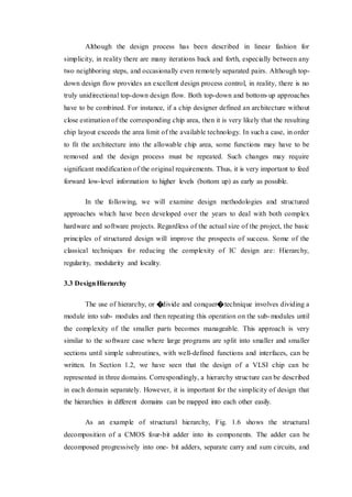 Although the design process has been described in linear fashion for
simplicity, in reality there are many iterations back and forth, especially between any
two neighboring steps, and occasionally even remotely separated pairs. Although top-
down design flow provides an excellent design process control, in reality, there is no
truly unidirectional top-down design flow. Both top-down and bottom-up approaches
have to be combined. For instance, if a chip designer defined an architecture without
close estimation of the corresponding chip area, then it is very likely that the resulting
chip layout exceeds the area limit of the available technology. In such a case, in order
to fit the architecture into the allowable chip area, some functions may have to be
removed and the design process must be repeated. Such changes may require
significant modification of the original requirements. Thus, it is very important to feed
forward low-level information to higher levels (bottom up) as early as possible.
In the following, we will examine design methodologies and structured
approaches which have been developed over the years to deal with both complex
hardware and software projects. Regardless of the actual size of the project, the basic
principles of structured design will improve the prospects of success. Some of the
classical techniques for reducing the complexity of IC design are: Hierarchy,
regularity, modularity and locality.
3.3 DesignHierarchy
The use of hierarchy, or �divide and conquer�technique involves dividing a
module into sub- modules and then repeating this operation on the sub-modules until
the complexity of the smaller parts becomes manageable. This approach is very
similar to the software case where large programs are split into smaller and smaller
sections until simple subroutines, with well-defined functions and interfaces, can be
written. In Section 1.2, we have seen that the design of a VLSI chip can be
represented in three domains. Correspondingly, a hierarchy structure can be described
in each domain separately. However, it is important for the simplicity of design that
the hierarchies in different domains can be mapped into each other easily.
As an example of structural hierarchy, Fig. 1.6 shows the structural
decomposition of a CMOS four-bit adder into its components. The adder can be
decomposed progressively into one- bit adders, separate carry and sum circuits, and
 