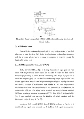 Figure-3.7: Regular design of a 2-1 MUX, a DFF and an adder, using inverters and
tri-state buffers.
3.4 VLSI Design Styles
Several design styles can be considered for chip implementation of specified
algorithms or logic functions. Each design style has its own merits and shortcomings,
and thus a proper choice has to be made by designers in order to provide the
functionality at low cost.
3.4.1 Field Programmable Gate Array (FPGA)
Fully fabricated FPGA chips containing thousands of logic gates or even
more, with programmable interconnects, are available to users for their custom
hardware programming to realize desired functionality. This design style provides a
means for fast prototyping and also for cost-effective chip design, especially for low-
volume applications. A typical field programmable gate array (FPGA) chip consists of
I/O buffers, an array of configurable logic blocks (CLBs), and programmable
interconnect structures. The programming of the interconnects is implemented by
programming of RAM cells whose output terminals are connected to the gates of
MOS pass transistors. A general architecture of FPGA from XILINX is shown in Fig.
3.8. A more detailed view showing the locations of switch matrices used for
interconnect routing is given in Fig. 3.9.
A simple CLB (model XC2000 from XILINX) is shown in Fig. 3.10. It
consists of four signal input terminals (A, B, C, D), a clock signal terminal, user-
 