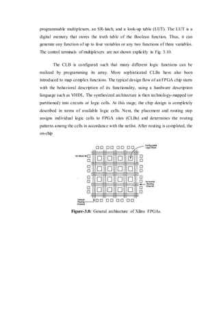 programmable multiplexers, an SR-latch, and a look-up table (LUT). The LUT is a
digital memory that stores the truth table of the Boolean function. Thus, it can
generate any function of up to four variables or any two functions of three variables.
The control terminals of multiplexers are not shown explicitly in Fig. 3.10.
The CLB is configured such that many different logic functions can be
realized by programming its array. More sophisticated CLBs have also been
introduced to map complex functions. The typical design flow of an FPGA chip starts
with the behavioral description of its functionality, using a hardware description
language such as VHDL. The synthesized architecture is then technology-mapped (or
partitioned) into circuits or logic cells. At this stage, the chip design is completely
described in terms of available logic cells. Next, the placement and routing step
assigns individual logic cells to FPGA sites (CLBs) and determines the routing
patterns among the cells in accordance with the netlist. After routing is completed, the
on-chip
Figure-3.8: General architecture of Xilinx FPGAs.
 