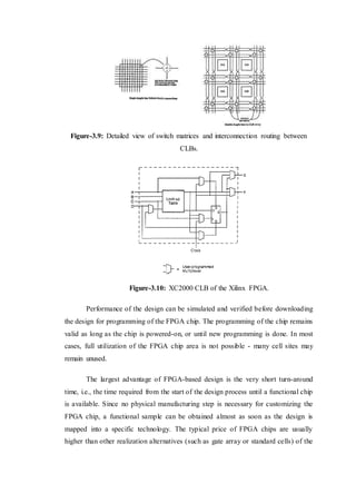 Figure-3.9: Detailed view of switch matrices and interconnection routing between
CLBs.
Figure-3.10: XC2000 CLB of the Xilinx FPGA.
Performance of the design can be simulated and verified before downloading
the design for programming of the FPGA chip. The programming of the chip remains
valid as long as the chip is powered-on, or until new programming is done. In most
cases, full utilization of the FPGA chip area is not possible - many cell sites may
remain unused.
The largest advantage of FPGA-based design is the very short turn-around
time, i.e., the time required from the start of the design process until a functional chip
is available. Since no physical manufacturing step is necessary for customizing the
FPGA chip, a functional sample can be obtained almost as soon as the design is
mapped into a specific technology. The typical price of FPGA chips are usually
higher than other realization alternatives (such as gate array or standard cells) of the
 