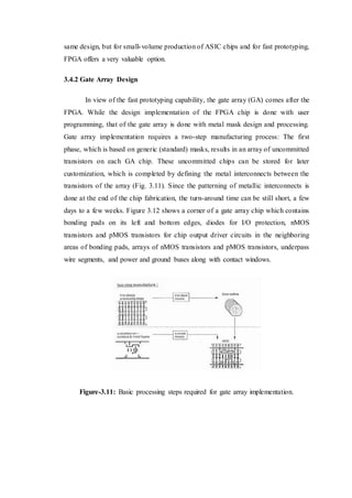 same design, but for small-volume production of ASIC chips and for fast prototyping,
FPGA offers a very valuable option.
3.4.2 Gate Array Design
In view of the fast prototyping capability, the gate array (GA) comes after the
FPGA. While the design implementation of the FPGA chip is done with user
programming, that of the gate array is done with metal mask design and processing.
Gate array implementation requires a two-step manufacturing process: The first
phase, which is based on generic (standard) masks, results in an array of uncommitted
transistors on each GA chip. These uncommitted chips can be stored for later
customization, which is completed by defining the metal interconnects between the
transistors of the array (Fig. 3.11). Since the patterning of metallic interconnects is
done at the end of the chip fabrication, the turn-around time can be still short, a few
days to a few weeks. Figure 3.12 shows a corner of a gate array chip which contains
bonding pads on its left and bottom edges, diodes for I/O protection, nMOS
transistors and pMOS transistors for chip output driver circuits in the neighboring
areas of bonding pads, arrays of nMOS transistors and pMOS transistors, underpass
wire segments, and power and ground buses along with contact windows.
Figure-3.11: Basic processing steps required for gate array implementation.
 