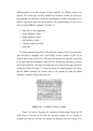 implementations to provide adequate driving capability for different fanouts. For
instance, the inverter gate can have standard size transistors, double size transistors,
and quadruple size transistors so that the chip designer can choose the proper size to
achieve high circuit speed and layout density. The characterization of each cell is
done for several different categories. It consists of
 delay time vs. load capacitance
 circuit simulation model
 timing simulation model
 fault simulation model
 cell data for place-and-route
 mask data
To enable automated placement of the cells and routing of inter-cell connections,
each cell layout is designed with a fixed height, so that a number of cells can be
abutted side-by-side to form rows. The power and ground rails typically run parallel
to the upper and lower boundaries of the cell, thus, neighboring cells share a common
power and ground bus. The input and output pins are located on the upper and lower
boundaries of the cell. Figure 3.17 shows the layout of a typical standard cell. Notice
that the nMOS transistors are located closer to the ground rail while the pMOS
transistors are placed closer to the power rail.
Figure-1.17: A standard cell layout example.
Figure 3.18 shows a floorplan for standard-cell based design. Inside the I/O
frame which is reserved for I/O cells, the chip area contains rows or columns of
standard cells. Between cell rows are channels for dedicated inter-cell routing. As in
 