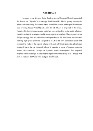 ABSTRACT
Low power and low area Static Random Access Memory (SRAM) is essential
for System on Chip (SoC) technology. Dual-Port (DP) SRAM greatly reduces the
power consumption by full current-mode techniques for read/write operation and the
area by using Single-Port (SP) cell. An 8 bit DP-SRAM is proposed in this study.
Negative bit-line technique during write has been utilized for write-assist solutions.
Negative voltage is generated on-chip using capacitive coupling. The proposed circuit
design topology does not affect the read operation for bit interleaved architectures
enabling high-speed operation. Designed in XILINX ISE 14.4 Simulation results and
comparative study of the present scheme with state of-the art conventional schemes
proposed .show that the proposed scheme is superior in terms of process-variations
impact, area overhead, timings and dynamic power consumption. The proposed
negative bitline technique can be used to improve the write ability of 6 T Single-Port
(SP) as well as 8 T DP and other multiport SRAM cells.
 
