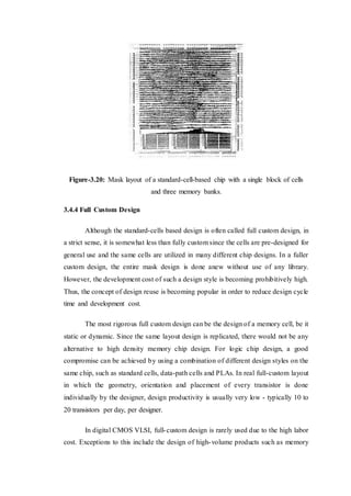 Figure-3.20: Mask layout of a standard-cell-based chip with a single block of cells
and three memory banks.
3.4.4 Full Custom Design
Although the standard-cells based design is often called full custom design, in
a strict sense, it is somewhat less than fully custom since the cells are pre-designed for
general use and the same cells are utilized in many different chip designs. In a fuller
custom design, the entire mask design is done anew without use of any library.
However, the development cost of such a design style is becoming prohibitively high.
Thus, the concept of design reuse is becoming popular in order to reduce design cycle
time and development cost.
The most rigorous full custom design can be the design of a memory cell, be it
static or dynamic. Since the same layout design is replicated, there would not be any
alternative to high density memory chip design. For logic chip design, a good
compromise can be achieved by using a combination of different design styles on the
same chip, such as standard cells, data-path cells and PLAs. In real full-custom layout
in which the geometry, orientation and placement of every transistor is done
individually by the designer, design productivity is usually very low - typically 10 to
20 transistors per day, per designer.
In digital CMOS VLSI, full-custom design is rarely used due to the high labor
cost. Exceptions to this include the design of high-volume products such as memory
 