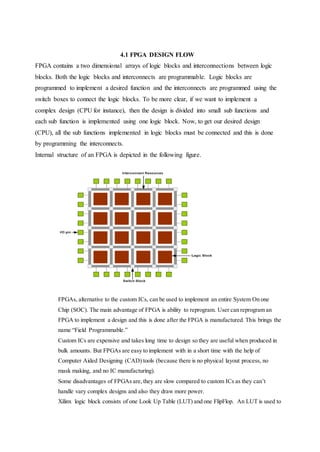 4.1 FPGA DESIGN FLOW
FPGA contains a two dimensional arrays of logic blocks and interconnections between logic
blocks. Both the logic blocks and interconnects are programmable. Logic blocks are
programmed to implement a desired function and the interconnects are programmed using the
switch boxes to connect the logic blocks. To be more clear, if we want to implement a
complex design (CPU for instance), then the design is divided into small sub functions and
each sub function is implemented using one logic block. Now, to get our desired design
(CPU), all the sub functions implemented in logic blocks must be connected and this is done
by programming the interconnects.
Internal structure of an FPGA is depicted in the following figure.
FPGAs, alternative to the custom ICs, can be used to implement an entire System On one
Chip (SOC). The main advantage of FPGA is ability to reprogram. User can reprogram an
FPGA to implement a design and this is done after the FPGA is manufactured. This brings the
name “Field Programmable.”
Custom ICs are expensive and takes long time to design so they are useful when produced in
bulk amounts. But FPGAs are easy to implement with in a short time with the help of
Computer Aided Designing (CAD) tools (because there is no physical layout process, no
mask making, and no IC manufacturing).
Some disadvantages of FPGAs are,they are slow compared to custom ICs as they can’t
handle vary complex designs and also they draw more power.
Xilinx logic block consists of one Look Up Table (LUT) and one FlipFlop. An LUT is used to
 