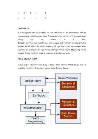1 0 0 1 1
1 1 1 1 0
Interconnects
A wire segment can be described as two end points of an interconnect with no
programmable switch between them. A sequence of one or more wire segments in an
FPGA can be termed as a track.
Typically an FPGA has logic blocks, interconnects and switch blocks (Input/Output
blocks). Switch blocks lie in the periphery of logic blocks and interconnect. Wire
segments are connected to logic blocks through switch blocks. Depending on the
required design, one logic block is connected to another and so on.
FPGA DESIGN FLOW
In this part of tutorial we are going to have a short intro on FPGA design flow. A
simplified version of design flow is given in the flowing diagram.
 