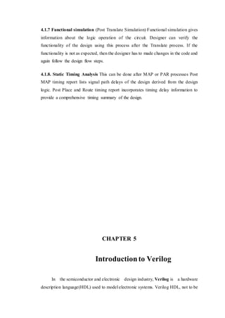 4.1.7 Functional simulation (Post Translate Simulation) Functional simulation gives
information about the logic operation of the circuit. Designer can verify the
functionality of the design using this process after the Translate process. If the
functionality is not as expected, then the designer has to made changes in the code and
again follow the design flow steps.
4.1.8. Static Timing Analysis This can be done after MAP or PAR processes Post
MAP timing report lists signal path delays of the design derived from the design
logic. Post Place and Route timing report incorporates timing delay information to
provide a comprehensive timing summary of the design.
CHAPTER 5
Introductionto Verilog
In the semiconductor and electronic design industry, Verilog is a hardware
description language(HDL) used to model electronic systems. Verilog HDL, not to be
 