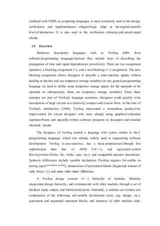confused with VHDL (a competing language), is most commonly used in the design,
verification, and implementation ofdigital logic chips at the register-transfer
level of abstraction. It is also used in the verification ofanalog and mixed-signal
circuits.
1.5 Overview
Hardware description languages such as Verilog differ from
software programming languages because they include ways of describing the
propagation of time and signal dependencies (sensitivity). There are two assignment
operators, a blocking assignment (=), and a non-blocking (<=) assignment. The non-
blocking assignment allows designers to describe a state-machine update without
needing to declare and use temporary storage variables (in any general programming
language we need to define some temporary storage spaces for the operands to be
operated on subsequently; those are temporary storage variables). Since these
concepts are part of Verilog's language semantics, designers could quickly write
descriptions of large circuits in a relatively compact and concise form. At the time of
Verilog's introduction (1984), Verilog represented a tremendous productivity
improvement for circuit designers who were already using graphical schematic
capturesoftware and specially-written software programs to document and simulate
electronic circuits.
The designers of Verilog wanted a language with syntax similar to the C
programming language, which was already widely used in engineering software
development. Verilog is case-sensitive, has a basic preprocessor (though less
sophisticated than that of ANSI C/C++), and equivalent control
flow keywords (if/else, for, while, case, etc.), and compatible operator precedence.
Syntactic differences include variable declaration (Verilog requires bit-widths on
net/reg types[clarification needed]), demarcation of procedural blocks (begin/end instead of
curly braces {}), and many other minor differences.
A Verilog design consists of a hierarchy of modules. Modules
encapsulate design hierarchy, and communicate with other modules through a set of
declared input, output, and bidirectional ports. Internally, a module can contain any
combination of the following: net/variable declarations (wire, reg, integer, etc.),
concurrent and sequential statement blocks, and instances of other modules (sub-
 