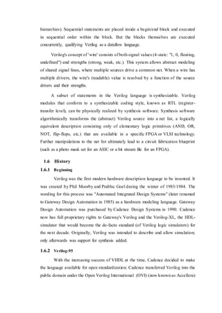 hierarchies). Sequential statements are placed inside a begin/end block and executed
in sequential order within the block. But the blocks themselves are executed
concurrently, qualifying Verilog as a dataflow language.
Verilog's concept of 'wire' consists of both signal values (4-state: "1, 0, floating,
undefined") and strengths (strong, weak, etc.). This system allows abstract modeling
of shared signal lines, where multiple sources drive a common net. When a wire has
multiple drivers, the wire's (readable) value is resolved by a function of the source
drivers and their strengths.
A subset of statements in the Verilog language is synthesizable. Verilog
modules that conform to a synthesizable coding style, known as RTL (register-
transfer level), can be physically realized by synthesis software. Synthesis software
algorithmically transforms the (abstract) Verilog source into a net list, a logically
equivalent description consisting only of elementary logic primitives (AND, OR,
NOT, flip-flops, etc.) that are available in a specific FPGA or VLSI technology.
Further manipulations to the net list ultimately lead to a circuit fabrication blueprint
(such as a photo mask set for an ASIC or a bit stream file for an FPGA).
1.6 History
1.6.1 Beginning
Verilog was the first modern hardware description language to be invented. It
was created by Phil Moorby and Prabhu Goel during the winter of 1983/1984. The
wording for this process was "Automated Integrated Design Systems" (later renamed
to Gateway Design Automation in 1985) as a hardware modeling language. Gateway
Design Automation was purchased by Cadence Design Systems in 1990. Cadence
now has full proprietary rights to Gateway's Verilog and the Verilog-XL, the HDL-
simulator that would become the de-facto standard (of Verilog logic simulators) for
the next decade. Originally, Verilog was intended to describe and allow simulation;
only afterwards was support for synthesis added.
1.6.2 Verilog-95
With the increasing success of VHDL at the time, Cadence decided to make
the language available for open standardization. Cadence transferred Verilog into the
public domain under the Open Verilog International (OVI) (now known as Accellera)
 