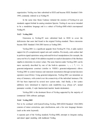 organization. Verilog was later submitted to IEEE and became IEEE Standard 1364-
1995, commonly referred to as Verilog-95.
In the same time frame Cadence initiated the creation of Verilog-A to put
standards support behind its analog simulator Spectre. Verilog-A was never intended
to be a standalone language and is a subset of Verilog-AMS which encompassed
Verilog-95.
1.6.3 Verilog 2001
Extensions to Verilog-95 were submitted back to IEEE to cover the
deficiencies that users had found in the original Verilog standard. These extensions
became IEEE Standard 1364-2001 known as Verilog-2001.
Verilog-2001 is a significant upgrade from Verilog-95. First, it adds explicit
support for (2's complement) signed nets and variables. Previously, code authors had
to perform signed operations using awkward bit-level manipulations (for example, the
carry-out bit of a simple 8-bit addition required an explicit description of the Boolean
algebra to determine its correct value). The same function under Verilog-2001 can be
more succinctly described by one of the built-in operators: +, -, /, *, >>>. A
generate/endgenerate construct (similar to VHDL's generate/endgenerate) allows
Verilog-2001 to control instance and statement instantiation through normal decision
operators (case/if/else). Using generate/endgenerate, Verilog-2001 can instantiate an
array of instances, with control over the connectivity of the individual instances. File
I/O has been improved by several new system tasks. And finally, a few syntax
additions were introduced to improve code readability (e.g. always @*, named
parameter override, C-style function/task/module header declaration).
Verilog-2001 is the dominant flavor of Verilog supported by the majority of
commercial EDA software packages.
1.6.4 Verilog 2005
Not to be confused with SystemVerilog, Verilog 2005 (IEEE Standard 1364-2005)
consists of minor corrections, spec clarifications, and a few new language features
(such as the uwire keyword).
A separate part of the Verilog standard, Verilog-AMS, attempts to integrate analog
and mixed signal modeling with traditional Verilog.
 