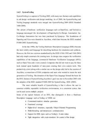 1.6.5 SystemVerilog
SystemVerilog is a superset of Verilog-2005, with many new features and capabilities
to aid design verification and design modeling. As of 2009, the SystemVerilog and
Verilog language standards were merged into SystemVerilog 2009 (IEEE Standard
1800-2009).
The advent of hardware verification languages such as OpenVera, and Verisity's e
language encouraged the development of Superlog by Co-Design Automation Inc.
Co-Design Automation Inc was later purchased by Synopsys. The foundations of
Superlog and Vera were donated to Accellera, which later became the IEEE standard
P1800-2005: SystemVerilog.
In the late 1990s, the Verilog Hardware Description Language (HDL) became
the most widely used language for describing hardware for simulation and synthesis.
However, the first two versions standardized by the IEEE (1364-1995 and 1364-2001)
had only simple constructs for creating tests. As design sizes outgrew the verification
capabilities of the language, commercial Hardware Verification Languages (HVL)
such as Open Vera and e were created. Companies that did not want to pay for these
tools instead spent hundreds of man-years creating their own custom tools. This
productivity crisis (along with a similar one on the design side) led to the creation of
Accellera, a consortium of EDA companies and users who wanted to create the next
generation of Verilog. The donation of the Open-Vera language formed the basis for
the HVL features of SystemVerilog.Accellera’s goal was met in November 2005 with
the adoption of the IEEE standard P1800-2005 for SystemVerilog, IEEE (2005).
The most valuable benefit of SystemVerilog is that it allows the user to
construct reliable, repeatable verification environments, in a consistent syntax, that
can be used across multiple projects
Some of the typical features of an HVL that distinguish it from a Hardware
Description Language such as Verilog or VHDL are
 Constrained-random stimulus generation
 Functional coverage
 Higher-level structures, especially Object Oriented Programming
 Multi-threading and interprocess communication
 Support for HDL types such as Verilog’s 4-state values
 Tight integration with event-simulator for control of the design
 