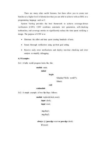 There are many other useful features, but these allow you to create test
benches at a higher level of abstraction than you are able to achieve with an HDL or a
programming language such as C.
System Verilog provides the best framework to achieve coverage-driven
verification (CDV). CDV combines automatic test generation, self-checking
testbenches, and coverage metrics to significantly reduce the time spent verifying a
design. The purpose of CDV is to:
 Eliminate the effort and time spent creating hundreds of tests.
 Ensure thorough verification using up-front goal setting.
 Receive early error notifications and deploy run-time checking and error
analysis to simplify debugging.
6.3 Examples
Ex1: A hello world program looks like this:
module main;
initial
begin
$display("Hello world!");
$finish;
end
endmodule
Ex2: A simple example of two flip-flops follows:
module toplevel(clock,reset);
input clock;
input reset;
reg flop1;
reg flop2;
always @ (posedge reset or posedge clock)
if (reset)
 
