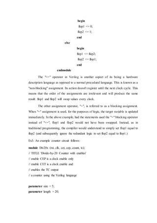 begin
flop1 <= 0;
flop2 <= 1;
end
else
begin
flop1 <= flop2;
flop2 <= flop1;
end
endmodule
The "<=" operator in Verilog is another aspect of its being a hardware
description language as opposed to a normal procedural language. This is known as a
"non-blocking" assignment. Its action doesn't register until the next clock cycle. This
means that the order of the assignments are irrelevant and will produce the same
result: flop1 and flop2 will swap values every clock.
The other assignment operator, "=", is referred to as a blocking assignment.
When "=" assignment is used, for the purposes of logic, the target variable is updated
immediately. In the above example, had the statements used the "=" blocking operator
instead of "<=", flop1 and flop2 would not have been swapped. Instead, as in
traditional programming, the compiler would understand to simply set flop1 equal to
flop2 (and subsequently ignore the redundant logic to set flop2 equal to flop1.)
Ex3: An example counter circuit follows:
module Div20x (rst, clk, cet, cep, count, tc);
// TITLE 'Divide-by-20 Counter with enables'
// enable CEP is a clock enable only
// enable CET is a clock enable and
// enables the TC output
// a counter using the Verilog language
parameter size = 5;
parameter length = 20;
 