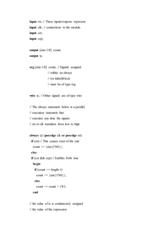input rst; // These inputs/outputs represent
input clk; // connections to the module.
input cet;
input cep;
output [size-1:0] count;
output tc;
reg [size-1:0] count; // Signals assigned
// within an always
// (or initial)block
// must be of type reg
wire tc; // Other signals are of type wire
// The always statement below is a parallel
// execution statement that
// executes any time the signals
// rst or clk transition from low to high
always @ (posedge clk or posedge rst)
if (rst) // This causes reset of the cntr
count <= {size{1'b0}};
else
if (cet && cep) // Enables both true
begin
if (count == length-1)
count <= {size{1'b0}};
else
count <= count + 1'b1;
end
// the value of tc is continuously assigned
// the value of the expression
 