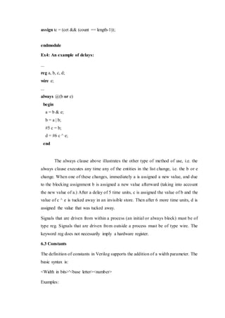 assign tc = (cet && (count == length-1));
endmodule
Ex4: An example of delays:
...
reg a, b, c, d;
wire e;
...
always @(b or e)
begin
a = b & e;
b = a | b;
#5 c = b;
d = #6 c ^ e;
end
The always clause above illustrates the other type of method of use, i.e. the
always clause executes any time any of the entities in the list change, i.e. the b or e
change. When one of these changes, immediately a is assigned a new value, and due
to the blocking assignment b is assigned a new value afterward (taking into account
the new value of a.) After a delay of 5 time units, c is assigned the value of b and the
value of c ^ e is tucked away in an invisible store. Then after 6 more time units, d is
assigned the value that was tucked away.
Signals that are driven from within a process (an initial or always block) must be of
type reg. Signals that are driven from outside a process must be of type wire. The
keyword reg does not necessarily imply a hardware register.
6.3 Constants
The definition of constants in Verilog supports the addition of a width parameter. The
basic syntax is:
<Width in bits>'<base letter><number>
Examples:
 