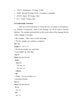 12'h123 - Hexadecimal 123 (using 12 bits)
 20'd44 - Decimal 44 (using 20 bits - 0 extension is automatic)
 4'b1010 - Binary 1010 (using 4 bits)
 6'o77 - Octal 77 (using 6 bits)
6.4 Synthesizable Constructs
There are several statements in Verilog that have no analog in real hardware,
e.g. $display. Consequently, much of the language can not be used to describe
hardware. The examples presented here are the classic subset of the language that has
a direct mapping to real gates.
// Mux examples - Three ways to do the same thing.
// The first example uses continuous assignment
wire out;
assign out = sel ? a : b;
// the second example uses a procedure
// to accomplish the same thing.
reg out;
always @(a or b or sel)
begin
case(sel)
1'b0: out = b;
1'b1: out = a;
endcase
end
// Finally - you can use if/else in a
// procedural structure.
reg out;
always @(a or b or sel)
if (sel)
out = a;
else
out = b;
 