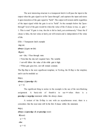 The next interesting structure is a transparent latch it will pass the input to the
output when the gate signal is set for "pass-through", and captures the input and stores
it upon transition of the gate signal to "hold". The output will remain stable regardless
of the input signal while the gate is set to "hold". In the example below the "pass-
through" level of the gate would be when the value of the if clause is true, i.e. gate =
1. This is read "if gate is true, the din is fed to latch_out continuously." Once the if
clause is false, the last value at latch_out will remain and is independent of the value
of din.
EX6: // Transparent latch example
reg out;
always @(gate or din)
if(gate)
out = din; // Pass through state
// Note that the else isn't required here. The variable
// out will follow the value of din while gate is high.
// When gate goes low, out will remain constant.
The flip-flop is the next significant template; in Verilog, the D-flop is the simplest,
and it can be modeled as:
reg q;
always @(posedge clk)
q <= d;
The significant thing to notice in the example is the use of the non-blocking
assignment. A basic rule of thumb is to use <= when there is a
posedge or negedge statement within the always clause.
A variant of the D-flop is one with an asynchronous reset; there is a
convention that the reset state will be the first if clause within the statement.
reg q;
always @(posedge clk or posedge reset)
if(reset)
q <= 0;
else
q <= d;
 
