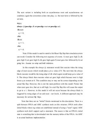 The next variant is including both an asynchronous reset and asynchronous set
condition; again the convention comes into play, i.e. the reset term is followed by the
set term.
reg q;
always @(posedge clk or posedge reset or posedge set)
if(reset)
q <= 0;
else
if(set)
q <= 1;
else
q <= d;
Note: If this model is used to model a Set/Reset flip flop then simulation errors
can result. Consider the following test sequence of events. 1) reset goes high 2) clk
goes high 3) set goes high 4) clk goes high again 5) reset goes low followed by 6) set
going low. Assume no setup and hold violations.
In this example the always @ statement would first execute when the rising
edge of reset occurs which would place q to a value of 0. The next time the always
block executes would be the rising edge of clk which again would keep q at a value of
0. The always block then executes when set goes high which because reset is high
forces q to remain at 0. This condition may or may not be correct depending on the
actual flip flop. However, this is not the main problem with this model. Notice that
when reset goes low, that set is still high. In a real flip flop this will cause the output
to go to a 1. However, in this model it will not occur because the always block is
triggered by rising edges of set and reset - not levels. A different approach may be
necessary for set/reset flip flops.
Note that there are no "initial" blocks mentioned in this description. There is a
split between FPGA and ASIC synthesis tools on this structure. FPGA tools allow
initial blocks where reg values are established instead of using a "reset" signal. ASIC
synthesis tools don't support such a statement. The reason is that an FPGA's initial
state is something that is downloaded into the memory tables of the FPGA. An ASIC
is an actual hardware implementation.
 