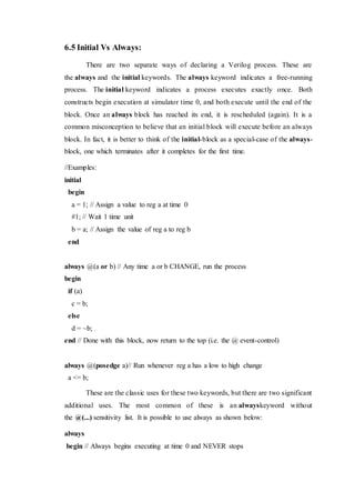 6.5 Initial Vs Always:
There are two separate ways of declaring a Verilog process. These are
the always and the initial keywords. The always keyword indicates a free-running
process. The initial keyword indicates a process executes exactly once. Both
constructs begin execution at simulator time 0, and both execute until the end of the
block. Once an always block has reached its end, it is rescheduled (again). It is a
common misconception to believe that an initial block will execute before an always
block. In fact, it is better to think of the initial-block as a special-case of the always-
block, one which terminates after it completes for the first time.
//Examples:
initial
begin
a = 1; // Assign a value to reg a at time 0
#1; // Wait 1 time unit
b = a; // Assign the value of reg a to reg b
end
always @(a or b) // Any time a or b CHANGE, run the process
begin
if (a)
c = b;
else
d = ~b;
end // Done with this block, now return to the top (i.e. the @ event-control)
always @(posedge a)// Run whenever reg a has a low to high change
a <= b;
These are the classic uses for these two keywords, but there are two significant
additional uses. The most common of these is an alwayskeyword without
the @(...) sensitivity list. It is possible to use always as shown below:
always
begin // Always begins executing at time 0 and NEVER stops
 