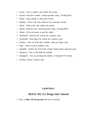  $swrite - Print to variable a line without the newline.
 $sscanf - Read from variable a format-specified string. (*Verilog-2001)
 $fopen - Open a handle to a file (read or write)
 $fdisplay - Write to file a line followed by an automatic newline.
 $fwrite - Write to file a line without the newline.
 $fscanf - Read from file a format-specified string. (*Verilog-2001)
 $fclose - Close and release an open file handle.
 $readmemh - Read hex file content into a memory array.
 $readmemb - Read binary file content into a memory array.
 $monitor - Print out all the listed variables when any change value.
 $time - Value of current simulation time.
 $dumpfile - Declare the VCD (Value Change Dump) format output file name.
 $dumpvars - Turn on and dump the variables.
 $dumpports - Turn on and dump the variables in Extended-VCD format.
 $random - Return a random value.
CHAPTER 5
XILINX ISE 12.1 Design Suite Tutorial
1 . Click on Xilinx ISE Design Suite 12.1 Icon on desktop
 