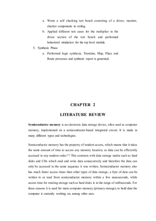 a. Wrote a self checking test bench consisting of a driver, monitor,
checker components in verilog.
b. Applied different test cases for the multiplier in the
driver section of the test bench and performed
behavioral simulation for the top level module.
5. Synthesis Phase
a. Performed logic synthesis, Translate, Map, Place and
Route processes and synthesis report is generated.
CHAPTER 2
LITERATURE REVIEW
Semiconductor memory is an electronic data storage device, often used as computer
memory, implemented on a semiconductor-based integrated circuit. It is made in
many different types and technologies.
Semiconductor memory has the property of random access, which means that it takes
the same amount of time to access any memory location, so data can be efficiently
accessed in any random order.[1] This contrasts with data storage media such as hard
disks and CDs which read and write data consecutively and therefore the data can
only be accessed in the same sequence it was written. Semiconductor memory also
has much faster access times than other types of data storage; a byte of data can be
written to or read from semiconductor memory within a few nanoseconds, while
access time for rotating storage such as hard disks is in the range of milliseconds. For
these reasons it is used for main computer memory (primary storage), to hold data the
computer is currently working on, among other uses.
 