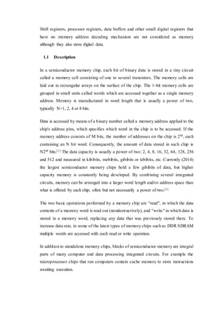 Shift registers, processor registers, data buffers and other small digital registers that
have no memory address decoding mechanism are not considered as memory
although they also store digital data.
1.1 Description
In a semiconductor memory chip, each bit of binary data is stored in a tiny circuit
called a memory cell consisting of one to several transistors. The memory cells are
laid out in rectangular arrays on the surface of the chip. The 1-bit memory cells are
grouped in small units called words which are accessed together as a single memory
address. Memory is manufactured in word length that is usually a power of two,
typically N=1, 2, 4 or 8 bits.
Data is accessed by means of a binary number called a memory address applied to the
chip's address pins, which specifies which word in the chip is to be accessed. If the
memory address consists of M bits, the number of addresses on the chip is 2M, each
containing an N bit word. Consequently, the amount of data stored in each chip is
N2M bits.[1] The data capacity is usually a power of two: 2, 4, 8, 16, 32, 64, 128, 256
and 512 and measured in kibibits, mebibits, gibibits or tebibits, etc. Currently (2014)
the largest semiconductor memory chips hold a few gibibits of data, but higher
capacity memory is constantly being developed. By combining several integrated
circuits, memory can be arranged into a larger word length and/or address space than
what is offered by each chip, often but not necessarily a power of two.[1]
The two basic operations performed by a memory chip are "read", in which the data
contents of a memory word is read out (nondestructively), and "write" in which data is
stored in a memory word, replacing any data that was previously stored there. To
increase data rate, in some of the latest types of memory chips such as DDR SDRAM
multiple words are accessed with each read or write operation.
In addition to standalone memory chips, blocks of semiconductor memory are integral
parts of many computer and data processing integrated circuits. For example the
microprocessor chips that run computers contain cache memory to store instructions
awaiting execution.
 