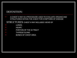 DEFENITION:
 A CHEST X RAY IS A PROCEDURE USED TO EVALUATE ORGANS AND
STRUCTURES WITHIN THE CHEST FOR SYMPTOMS OF DISEASE
STRUCTURES: CHEST X RAY INCLUDES VIEWS OF
 LUNGS,
 HEART,
 PORTION OF THE GI TRACT
 THYROID GLAND
 BONES OF CHEST AREA
rakesh vallittayil
 