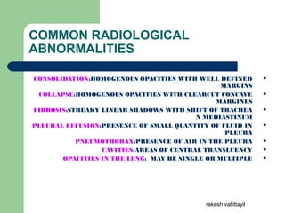 COMMON RADIOLOGICAL
ABNORMALITIES
CONSOLIDATION:HOMOGENOUS OPACITIES WITH WELL DEFINED
MARGINS
COLLAPSE:HOMOGENOUS OPACITIES WITH CLEARCUT CONCAVE
MARGINES
FIBROSIS:STREAKY LINEAR SHADOWS WITH SHIFT OF TRACHEA
N MEDIASTINUM
PLEURAL EFFUSION:PRESENCE OF SMALL QUANTITY OF FLUID IN
PLEURA
PNEUMOTHORAX:PRESENCE OF AIR IN THE PLEURA
CAVITIES:AREAS OF CENTRAL TRANSLUENCY
OPACITIES IN THE LUNG: MAY BE SINGLE OR MULTIPLE
rakesh vallittayil
 